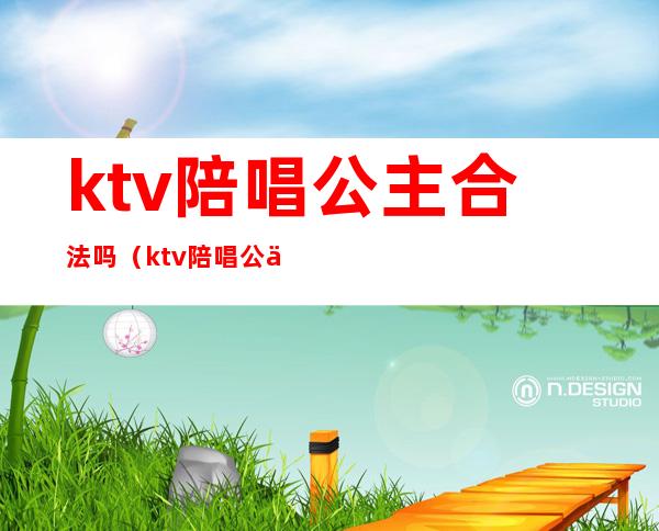 ktv陪唱公主合法吗(ktv陪唱公主合法吗知乎)