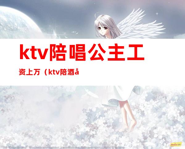 ktv陪唱公主工资上万(ktv陪酒公主一个月能挣多少)