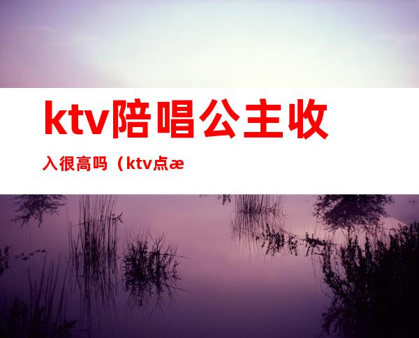 ktv陪唱公主收入很高吗(ktv点歌公主工资高吗)
