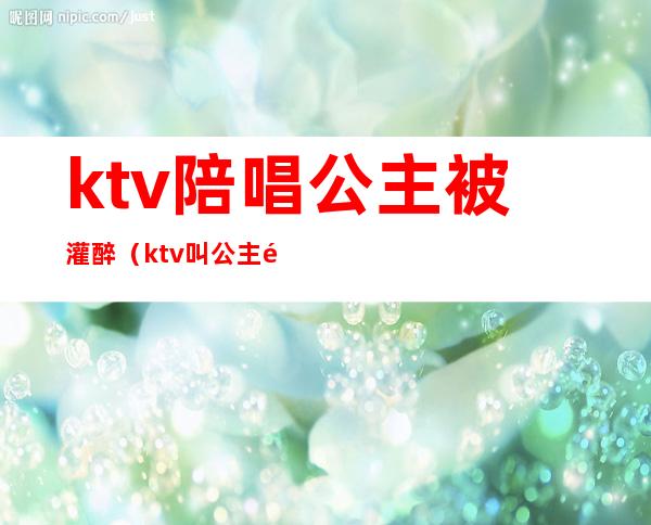 ktv陪唱公主被灌醉(ktv叫公主陪唱怎么收费的)