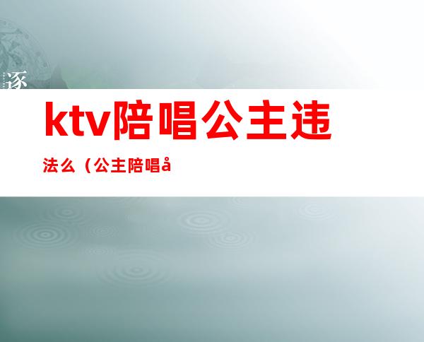 ktv陪唱公主违法么(公主陪唱合法吗)