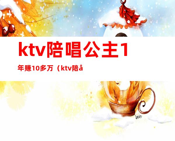 ktv陪唱公主1年赚10多万(ktv陪唱能挣多少钱)