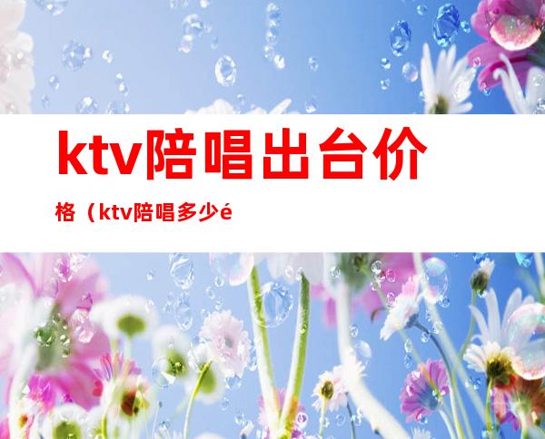ktv陪唱出台价格(ktv陪唱多少钱一个)