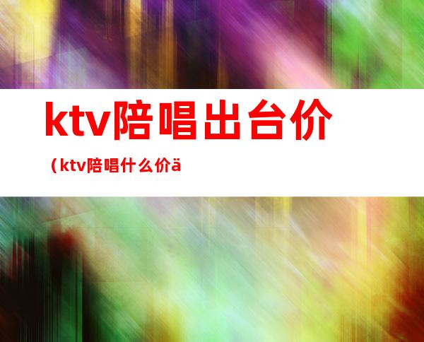 ktv陪唱出台价(ktv陪唱什么价位)
