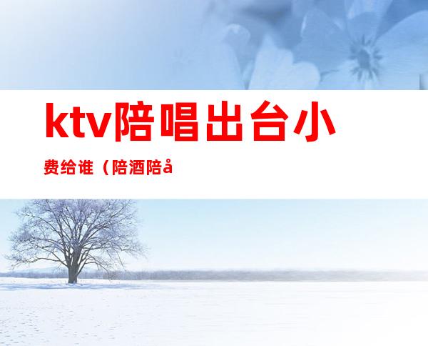 ktv陪唱出台小费给谁（陪酒陪唱给小费）