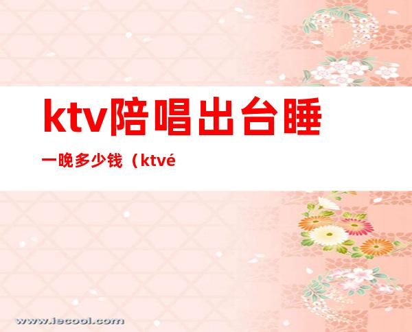 ktv陪唱出台睡一晚多少钱(ktv陪唱一般多少钱)