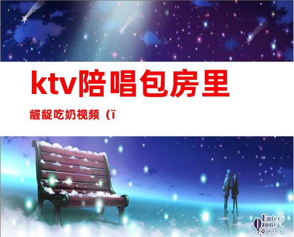 ktv陪唱包房里龌龊吃奶视频()