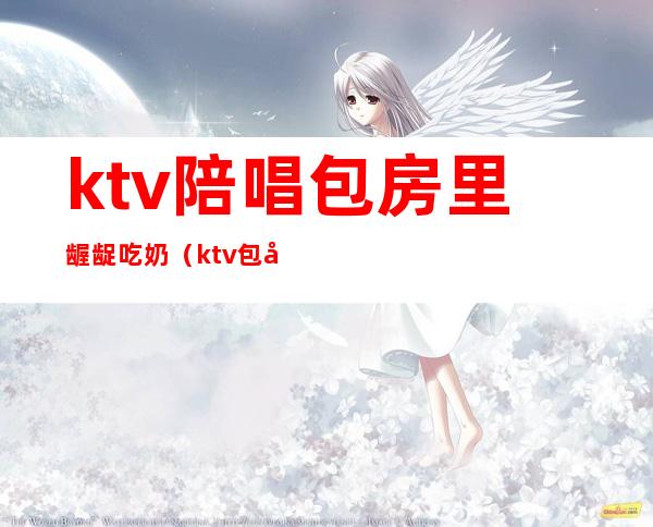 ktv陪唱包房里龌龊吃奶(ktv包厢陪唱)