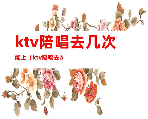 ktv陪唱去几次能上(ktv陪唱去几次能上门)