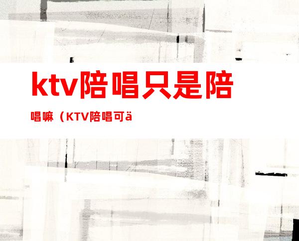 ktv陪唱只是陪唱嘛(KTV陪唱可以)