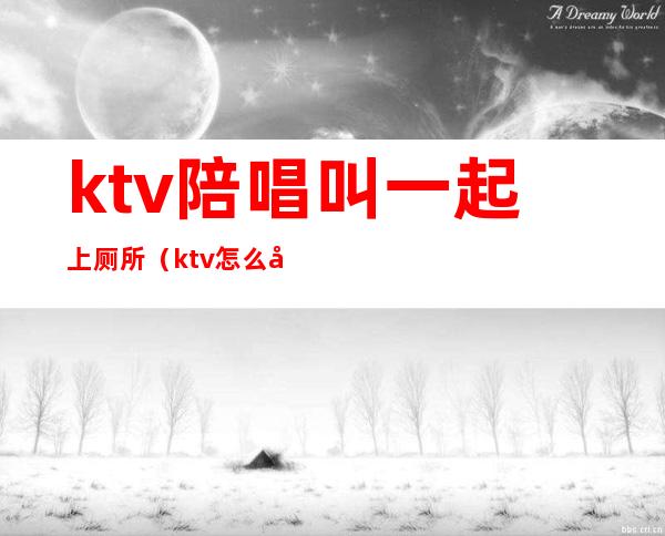 ktv陪唱叫一起上厕所(ktv怎么喊陪唱的)