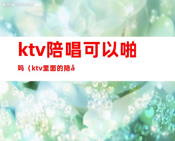 ktv陪唱可以啪吗(ktv里面的陪唱)