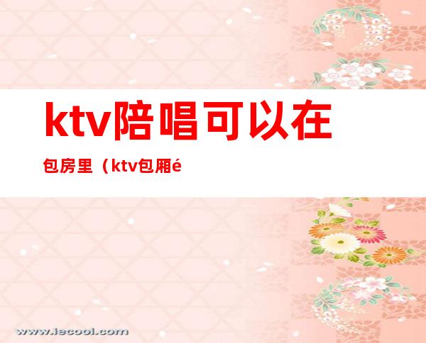 ktv陪唱可以在包房里(ktv包厢陪唱)