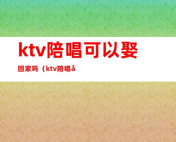 ktv陪唱可以娶回家吗(ktv陪唱可以娶回家吗女生)