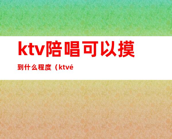 ktv陪唱可以摸到什么程度（ktv陪唱能玩到什么程度）