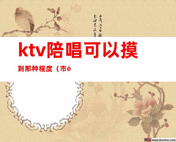 ktv陪唱可以摸到那种程度（市里面ktv陪唱的能摸到什么程度）