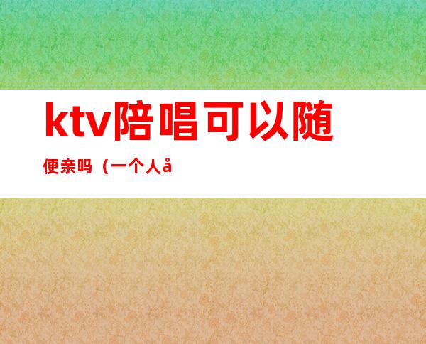 ktv陪唱可以随便亲吗(一个人去ktv叫陪唱可以吗)