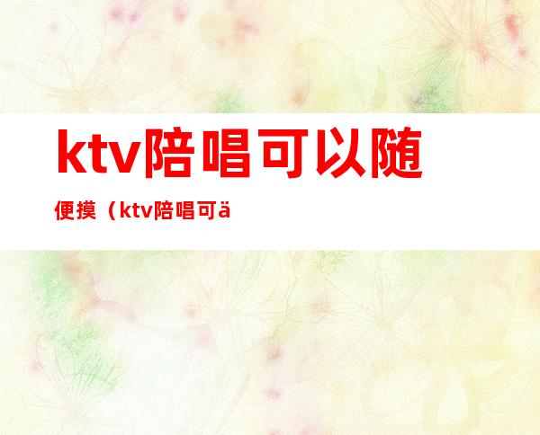 ktv陪唱可以随便摸（ktv陪唱可以随便摸人吗）