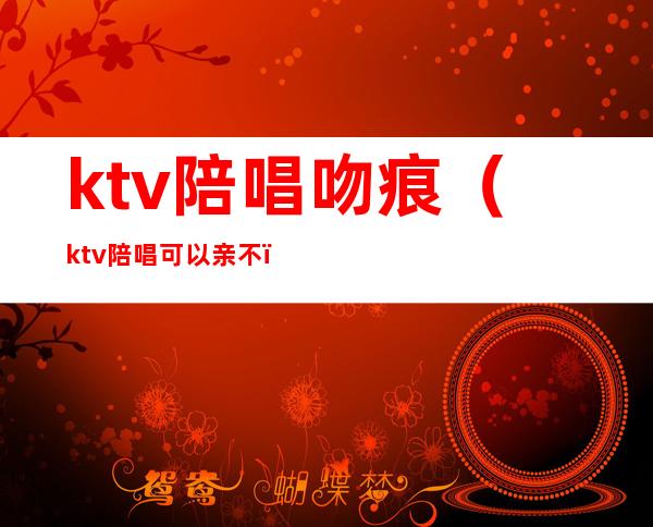 ktv陪唱吻痕（ktv陪唱可以亲不）