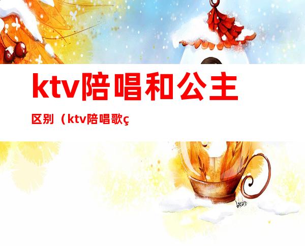 ktv陪唱和公主区别（ktv陪唱歌的公主都可以干什么）