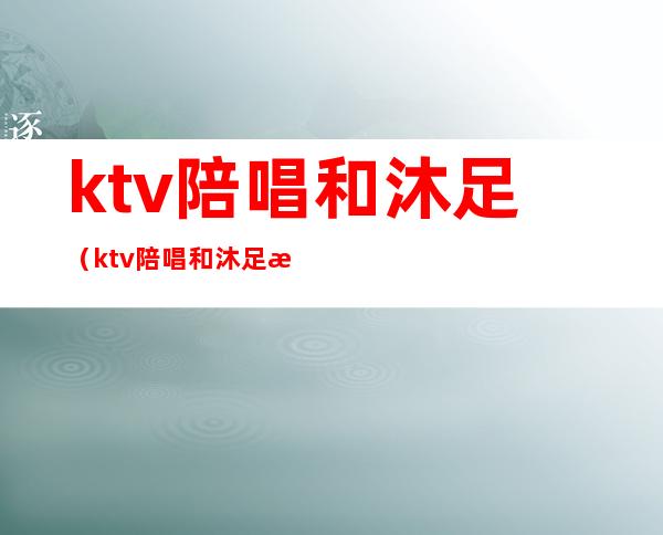 ktv陪唱和沐足（ktv陪唱和沐足是分开收费的吗）