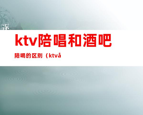 ktv陪唱和酒吧陪喝的区别(ktv和陪唱一般聊些什么)