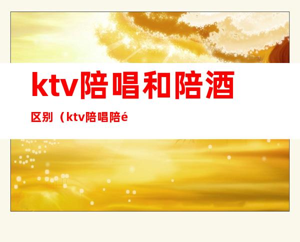 ktv陪唱和陪酒区别(ktv陪唱陪酒都是干嘛)