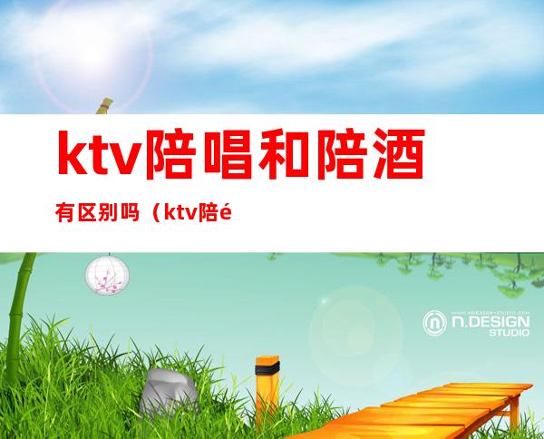 ktv陪唱和陪酒有区别吗(ktv陪酒和卖酒有区别吗)