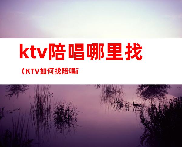 ktv陪唱哪里找(KTV如何找陪唱)
