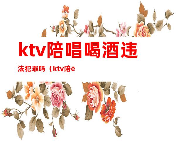 ktv陪唱喝酒违法犯罪吗(ktv陪酒的违法吗)