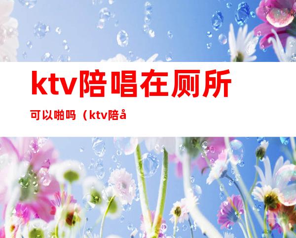 ktv陪唱在厕所可以啪吗（ktv陪唱怎么喜欢去卫生间）
