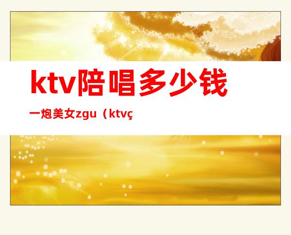 ktv陪唱多少钱一炮美女zgu(ktv男陪唱多少钱)