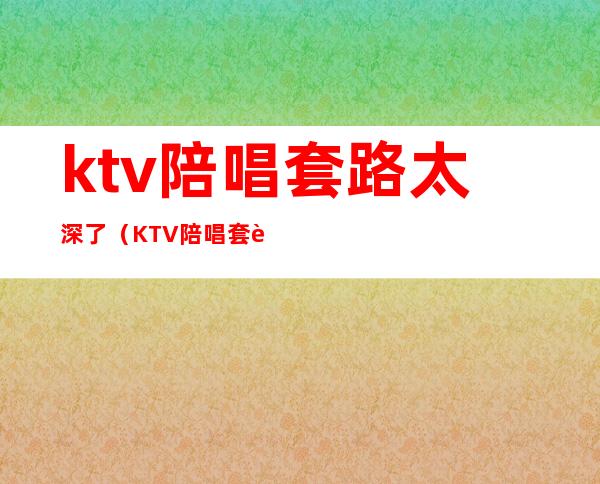 ktv陪唱套路太深了(KTV陪唱 套路)