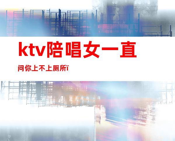 ktv陪唱女一直问你上不上厕所（ktv的陪唱女有什么服务）