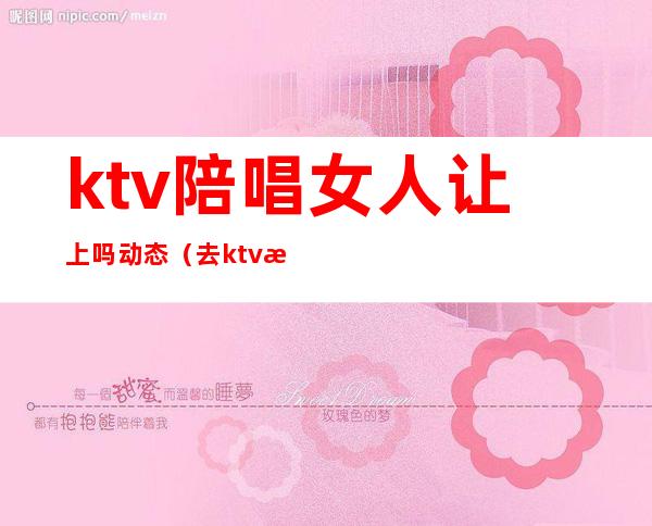 ktv陪唱女人让上吗动态（去ktv怎么叫陪唱女）
