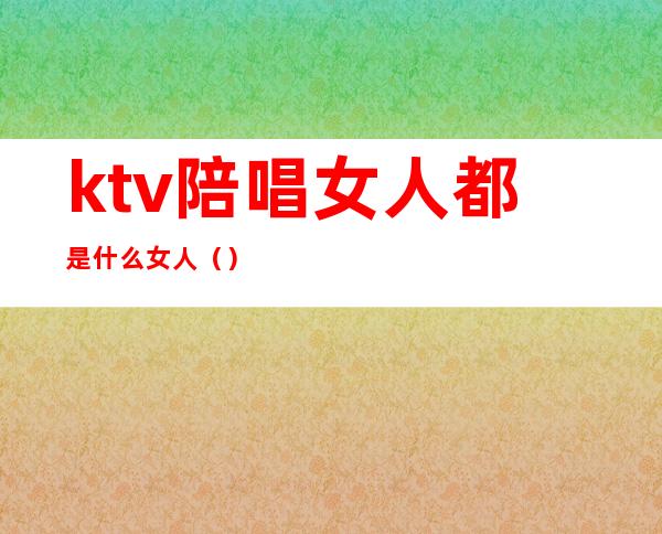 ktv陪唱女人都是什么女人()