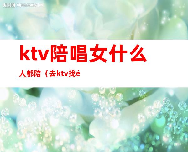 ktv陪唱女什么人都陪(去ktv找陪唱女有意思吗)