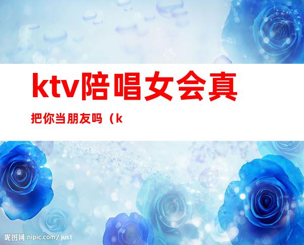 ktv陪唱女会真把你当朋友吗(ktv里的陪唱女真的单纯只是唱歌吗)