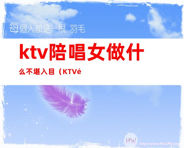 ktv陪唱女做什么不堪入目(KTV陪唱干净吗)
