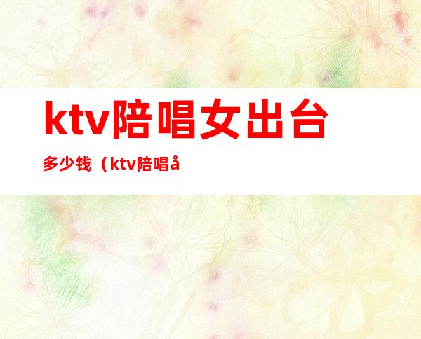 ktv陪唱女出台多少钱(ktv陪唱多少钱)
