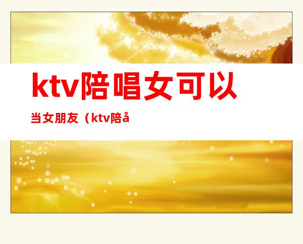ktv陪唱女可以当女朋友（ktv陪唱能当女朋友吗）