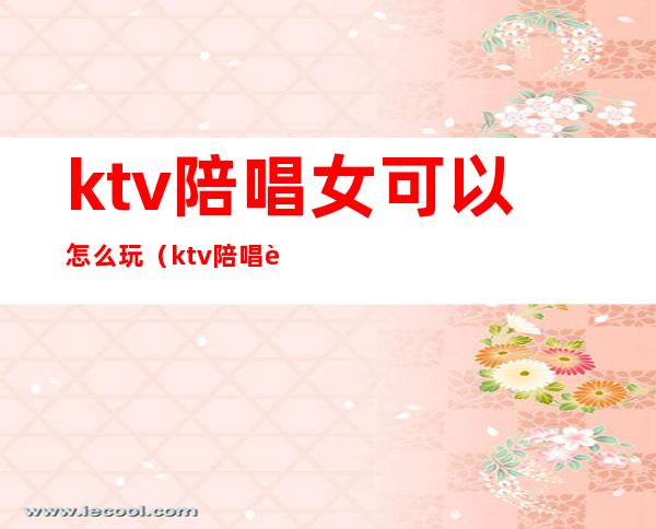 ktv陪唱女可以怎么玩(ktv陪唱能不能玩)