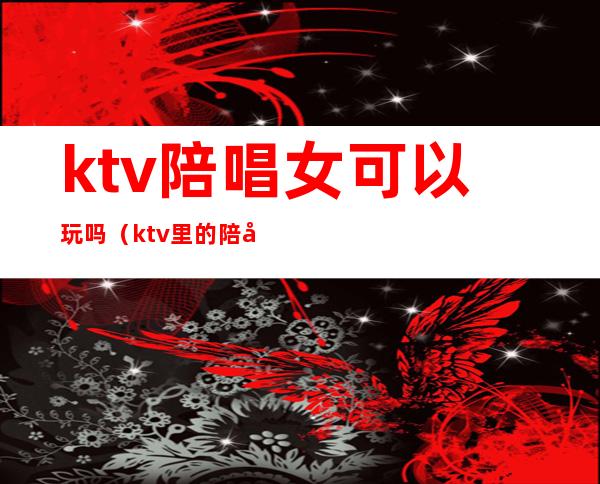 ktv陪唱女可以玩吗（ktv里的陪唱能玩吗）