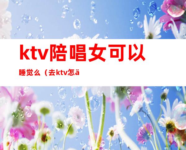 ktv陪唱女可以睡觉么（去ktv怎么叫陪唱女）