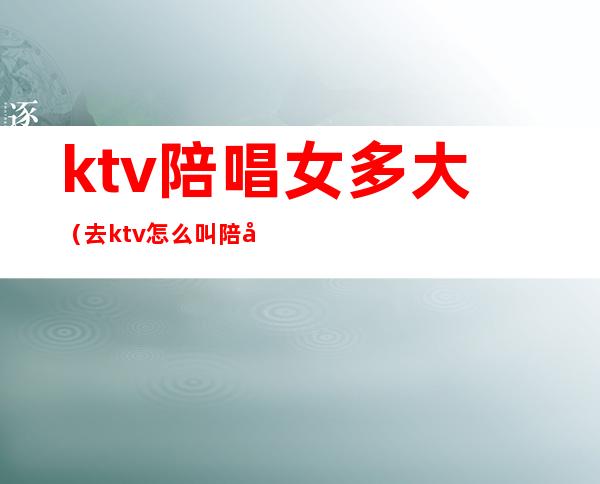 ktv陪唱女多大(去ktv怎么叫陪唱女)