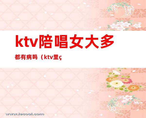 ktv陪唱女大多都有病吗(ktv里的陪唱女真的单纯只是唱歌吗)