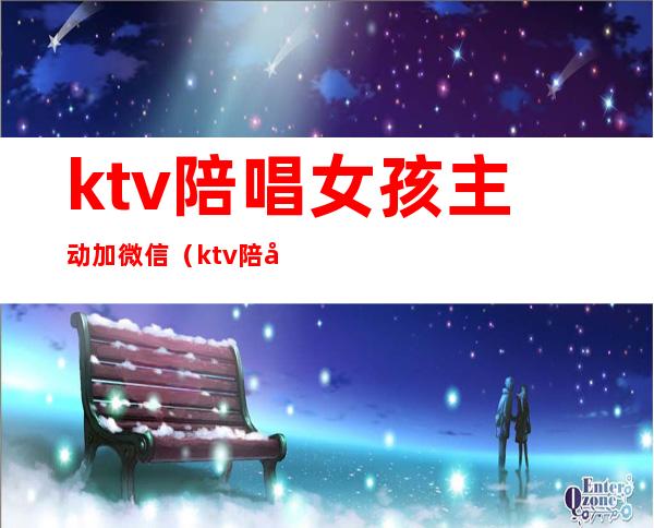 ktv陪唱女孩主动加微信(ktv陪唱女孩主动加微信聊天)