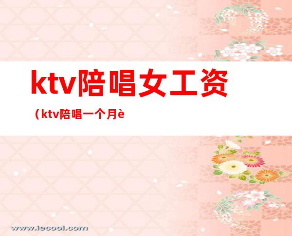 ktv陪唱女工资(ktv陪唱一个月能挣多少钱)