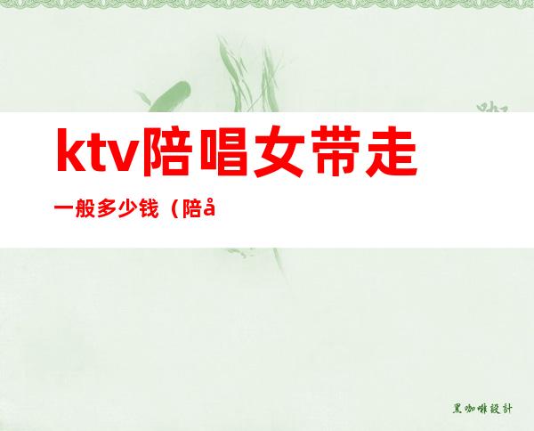 ktv陪唱女带走一般多少钱(陪唱带出去多少钱)