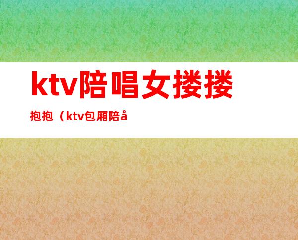 ktv陪唱女搂搂抱抱(ktv包厢陪唱)